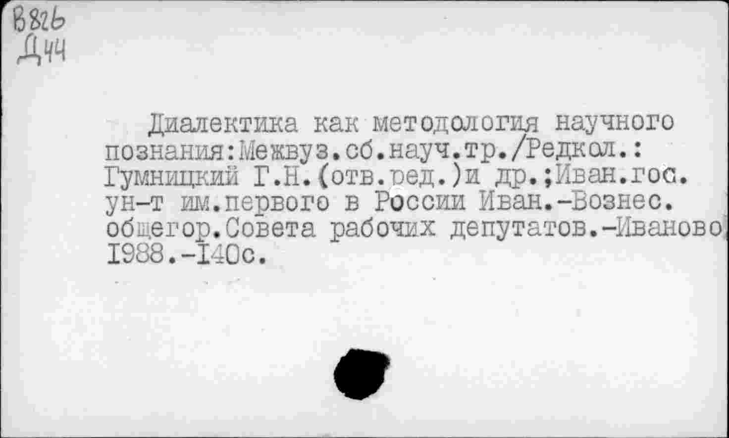 ﻿8&Ь
Дчч
Диалектика как методология научного познания:Межву з.об.науч.тр./Редкол.: Гумницкии Г. Н. (отв.оед.) и др.;Иван.гос. ун-т им.первого в России Иван.-Вознес, общегор.Совета рабочих депутатов.-Иваново 1988.-140с.